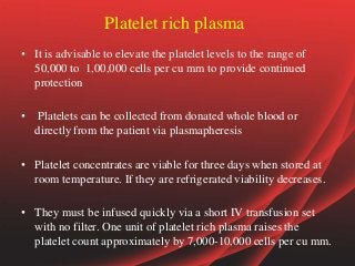 Platelet rich plasma
• It is advisable to elevate the platelet levels to the range of
50,000 to 1,00,000 cells per cu mm to provide continued
protection
• Platelets can be collected from donated whole blood or
directly from the patient via plasmapheresis
• Platelet concentrates are viable for three days when stored at
room temperature. If they are refrigerated viability decreases.
• They must be infused quickly via a short IV transfusion set
with no filter. One unit of platelet rich plasma raises the
platelet count approximately by 7,000-10,000 cells per cu mm.
 