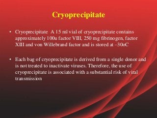 Cryoprecipitate
• Cryoprecipitate A 15 ml vial of cryoprecipitate contains
approximately 100u factor VIII, 250 mg fibrinogen, factor
XIII and von Willebrand factor and is stored at –30oC
• Each bag of cryoprecipitate is derived from a single donor and
is not treated to inactivate viruses. Therefore, the use of
cryoprecipitate is associated with a substantial risk of viral
transmission
 