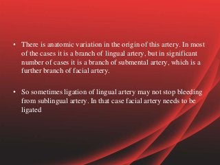 • There is anatomic variation in the origin of this artery. In most
of the cases it is a branch of lingual artery, but in significant
number of cases it is a branch of submental artery, which is a
further branch of facial artery.
• So sometimes ligation of lingual artery may not stop bleeding
from sublingual artery. In that case facial artery needs to be
ligated
 