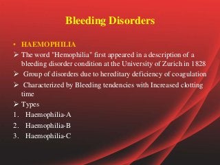 Bleeding Disorders
• HAEMOPHILIA
 The word "Hemophilia" first appeared in a description of a
bleeding disorder condition at the University of Zurich in 1828
 Group of disorders due to hereditary deficiency of coagulation
 Characterized by Bleeding tendencies with Increased clotting
time
 Types
1. Haemophilia-A
2. Haemophilia-B
3. Haemophilia-C
 
