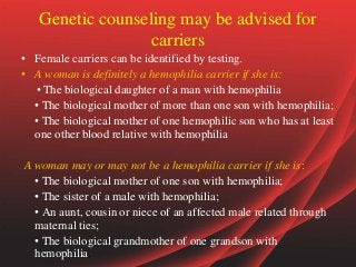 Genetic counseling may be advised for
carriers
• Female carriers can be identified by testing.
• A woman is definitely a hemophilia carrier if she is:
• The biological daughter of a man with hemophilia
• The biological mother of more than one son with hemophilia;
• The biological mother of one hemophilic son who has at least
one other blood relative with hemophilia
A woman may or may not be a hemophilia carrier if she is:
• The biological mother of one son with hemophilia;
• The sister of a male with hemophilia;
• An aunt, cousin or niece of an affected male related through
maternal ties;
• The biological grandmother of one grandson with
hemophilia.
 