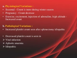a. Physiological Variations :
• Seasonal - Count is more during winter season
• Pregnancy - Count decrease
• Exercise, excitement, injection of adrenaline, high altitude -
Increased count
b. Pathological Variations :
• Increased platelet count seen after splenectomy idiopathic
• Decreased platelet count is seen in
 Viral infection
 Aplastic anaemia
 Idiopathic
 