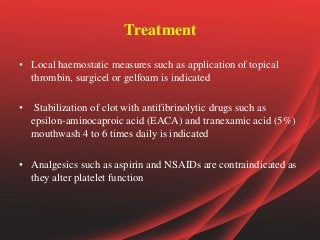 Treatment
• Local haemostatic measures such as application of topical
thrombin, surgicel or gelfoam is indicated
• Stabilization of clot with antifibrinolytic drugs such as
epsilon-aminocaproic acid (EACA) and tranexamic acid (5%)
mouthwash 4 to 6 times daily is indicated
• Analgesics such as aspirin and NSAIDs are contraindicated as
they alter platelet function
 