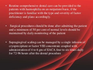• Routine comprehensive dental care can be provided to the
patients with haemophilia on an outpatient basis, if the
practitioner is familiar with the type and severity of factor
deficiency and plans accordingly.
• Surgical procedures should be done after admitting the patient
and a minimum of 50 per cent of normal levels should be
maintained by daily monitoring of the patient
• Supragingival scaling can be managed by a single infusion of
cryoprecipitate or factor VIII concentrate coupled with
administration of 4 to 6 gm of EACA four to six times daily
for 72-96 hours after the dental procedure
 