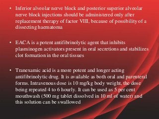 • Inferior alveolar nerve block and posterior superior alveolar
nerve block injections should be administered only after
replacement therapy of factor VIII, because of possibility of a
dissecting haematoma
• EACA is a potent antifibrinolytic agent that inhibits
plasminogen activators present in oral secretions and stabilizes
clot formation in the oral tissues
• Tranexamic acid is a more potent and longer acting
antifibrinolytic drug. It is available as both oral and parenteral
forms. Intravenous dose is 10 mg/kg body weight, the dose
being repeated 4 to 6 hourly. It can be used as 5 per cent
mouthwash (500 mg tablet dissolved in 10 ml of water) and
this solution can be swallowed
 