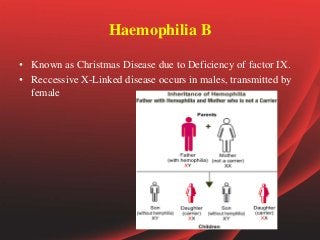 Haemophilia B
• Known as Christmas Disease due to Deficiency of factor IX.
• Reccessive X-Linked disease occurs in males, transmitted by
female
 