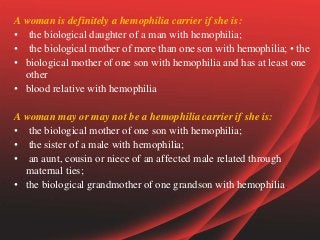 A woman is definitely a hemophilia carrier if she is:
• the biological daughter of a man with hemophilia;
• the biological mother of more than one son with hemophilia; • the
• biological mother of one son with hemophilia and has at least one
other
• blood relative with hemophilia
A woman may or may not be a hemophilia carrier if she is:
• the biological mother of one son with hemophilia;
• the sister of a male with hemophilia;
• an aunt, cousin or niece of an affected male related through
maternal ties;
• the biological grandmother of one grandson with hemophilia.
 