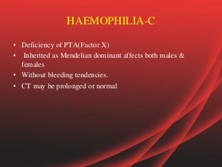 HAEMOPHILIA-C
• Deficiency of PTA(Factor X)
• Inherited as Mendelian dominant affects both males &
females
• Without bleeding tendencies.
• CT may be prolonged or normal
 