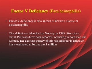 Factor V Deficiency (Para hemophilia)
• Factor V deficiency is also known as Owren's disease or
parahemophilia
• This deficit was identified in Norway in 1943. Since then
about 150 cases have been reported, occurring in both men and
women. The exact frequency of this rare disorder is unknown,
but is estimated to be one per 1 million
 