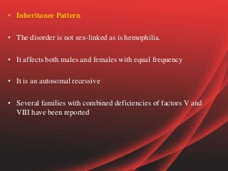 • Inheritance Pattern
• The disorder is not sex-linked as is hemophilia.
• It affects both males and females with equal frequency
• It is an autosomal recessive
• Several families with combined deficiencies of factors V and
VIII have been reported
 