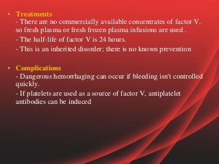 • Treatments
- There are no commercially available concentrates of factor V,
so fresh plasma or fresh frozen plasma infusions are used .
- The half-life of factor V is 24 hours.
- This is an inherited disorder; there is no known prevention
• Complications
- Dangerous hemorrhaging can occur if bleeding isn't controlled
quickly.
- If platelets are used as a source of factor V, antiplatelet
antibodies can be induced
 