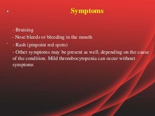 • Symptoms
- Bruising
- Nose bleeds or bleeding in the mouth
` - Rash (pinpoint red spots)
- Other symptoms may be present as well, depending on the cause
of the condition. Mild thrombocytopenia can occur without
symptoms
 