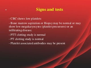 • Signs and tests
- CBC shows low platelets
- Bone marrow aspiration or Biopsy may be normal or may
show low megakaryocytes (platelet precursors) or an
infiltrating disease.
- PTT clotting study is normal
- PT clotting study is normal
- Platelet associated antibodies may be present
 