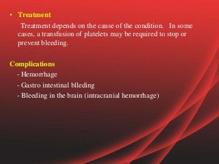 • Treatment
Treatment depends on the cause of the condition. In some
cases, a transfusion of platelets may be required to stop or
prevent bleeding.
Complications
- Hemorrhage
- Gastro intestinal blleding
- Bleeding in the brain (intracranial hemorrhage)
 