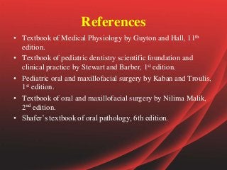 References
• Textbook of Medical Physiology by Guyton and Hall, 11th
edition.
• Textbook of pediatric dentistry scientific foundation and
clinical practice by Stewart and Barber, 1st edition.
• Pediatric oral and maxillofacial surgery by Kaban and Troulis,
1st edition.
• Textbook of oral and maxillofacial surgery by Nilima Malik,
2nd edition.
• Shafer’s textbook of oral pathology, 6th edition.
 