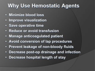 Why Use Hemostatic Agents
• Minimize blood loss
• Improve visualization
• Save operative time
• Reduce or avoid transfusion
• Manage anticoagulated patient
• Avoid conversion of lap procedures
• Prevent leakage of non-bloody fluids
• Decrease post-op drainage and infection
• Decrease hospital length of stay
 