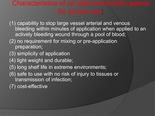Characteristics of an Ideal hemostatic agents
for clinical use:
(1) capability to stop large vessel arterial and venous
bleeding within minutes of application when applied to an
actively bleeding wound through a pool of blood;
(2) no requirement for mixing or pre-application
preparation;
(3) simplicity of application
(4) light weight and durable;
(5) long shelf life in extreme environments;
(6) safe to use with no risk of injury to tissues or
transmission of infection;
(7) cost-effective
 