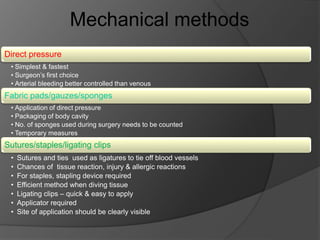 Direct pressure
• Simplest & fastest
• Surgeon’s first choice
• Arterial bleeding better controlled than venous
Fabric pads/gauzes/sponges
• Application of direct pressure
• Packaging of body cavity
• No. of sponges used during surgery needs to be counted
• Temporary measures
Sutures/staples/ligating clips
• Sutures and ties used as ligatures to tie off blood vessels
• Chances of tissue reaction, injury & allergic reactions
• For staples, stapling device required
• Efficient method when diving tissue
• Ligating clips – quick & easy to apply
• Applicator required
• Site of application should be clearly visible
Mechanical methods
 