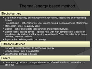 Electro-surgery
• Use of high frequency alternating current for cutting, coagulating and vaporizing
tissues
• Potential risks – patient injuries, user injuries, fires & electromagnetic interference
• Monopolar – most frequently used
• Bipolar – better on delicate tissues/small anatomical structures
• Bipolar vessel sealing device – applies heat with high compression. Capable of
simultaneously sealing and transecting vessels upto 7 mm diameter, large tissue
pedicles, vascular bundles
• Argon enhanced coagulation technology
Ultrasonic devices
• Converts electrical energy to mechanical energy
• Simultaneously cuts & coagulates
• Less thermal damage to tissues
Lasers
• Laser energy delivered to target site can be reflected, scattered, transmitted or
absorbed
Thermal/energy based method
 