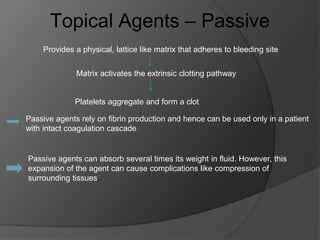 Topical Agents – Passive
Provides a physical, lattice like matrix that adheres to bleeding site
Matrix activates the extrinsic clotting pathway
Platelets aggregate and form a clot
Passive agents rely on fibrin production and hence can be used only in a patient
with intact coagulation cascade
Passive agents can absorb several times its weight in fluid. However, this
expansion of the agent can cause complications like compression of
surrounding tissues.
 