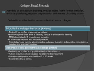 Activated on contact with bleeding. Provide stable matrix for clot formation,
enhance platelet aggregation, degranulation and release of clotting factors
Collagen Based Products
Microfibrillar collagen hemostat (Avitene)
• Derived from purified bovine dermal collagen
• Effective agents when there is capillary, venous or small arterial bleeding
• MCH attract platelet & promote plug formation
• It inactivates thrombin as a result of ph factor.
• Potential adverse events: allergic reaction, adhesion formation, inflammation,potentiation of
infection and abscess formation
Absorbable collagen hemostat sponge (Instat)
• Derived from purified and lyophilized bovine dermal tendon
• Adhere to surface when wet,does not stick into the instrument.
• Collagen sponge gets absorbed into 8 to 10 weeks
• Control bleeding 2-5 mins.
 
