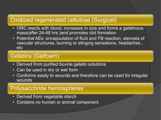 Oxidized regenerated cellulose (Surgicel)
• ORC reacts with blood, increases in size and forms a gelatinous
mass(after 24-48 hrs )and promotes clot formation
• Potential AEs: encapsulation of fluid and FB reaction, stenosis of
vascular structures, burning or stinging sensations, headaches ,
etc
Gelatins (Gelfoam)
• Derived from purified bovine gelatin solutions
• Can be used in dry or wet form
• Conforms easily to wounds and therefore can be used for irregular
wounds
Polysacchride hemospheres
• Derived from vegetable starch
• Contains no human or animal component
 