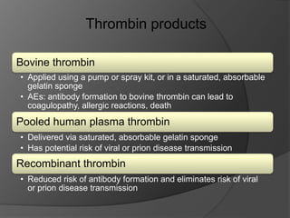 Bovine thrombin
• Applied using a pump or spray kit, or in a saturated, absorbable
gelatin sponge
• AEs: antibody formation to bovine thrombin can lead to
coagulopathy, allergic reactions, death
Pooled human plasma thrombin
• Delivered via saturated, absorbable gelatin sponge
• Has potential risk of viral or prion disease transmission
Recombinant thrombin
• Reduced risk of antibody formation and eliminates risk of viral
or prion disease transmission
Thrombin products
 