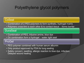 Polyethylene glycol polymers
CoSeal
• Combination of 2 PEG polymers to form synthetic, hydrogel matrix
• Polymers cross-link to each other & to contact tissue - forms barrier
DuraSeal
• Combination of PEG, trilysine amine, blue dye
• On combination form a hydrogel - water tight seal
ProGel
• PEG polymer combined with human serum albumin
• Only product approved by FDA for lung sealing
• Safety concern: swelling, allergic reaction to blue dye, infection.
Delayed wound healing
 