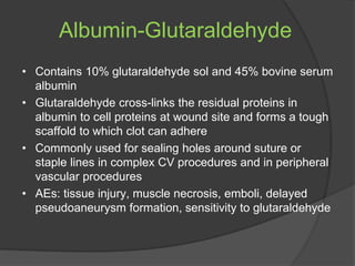 • Contains 10% glutaraldehyde sol and 45% bovine serum
albumin
• Glutaraldehyde cross-links the residual proteins in
albumin to cell proteins at wound site and forms a tough
scaffold to which clot can adhere
• Commonly used for sealing holes around suture or
staple lines in complex CV procedures and in peripheral
vascular procedures
• AEs: tissue injury, muscle necrosis, emboli, delayed
pseudoaneurysm formation, sensitivity to glutaraldehyde
Albumin-Glutaraldehyde
 