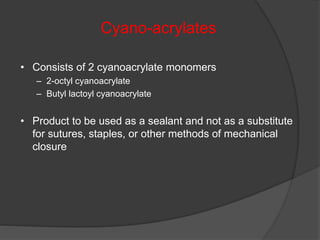 • Consists of 2 cyanoacrylate monomers
– 2-octyl cyanoacrylate
– Butyl lactoyl cyanoacrylate
• Product to be used as a sealant and not as a substitute
for sutures, staples, or other methods of mechanical
closure
Cyano-acrylates
 