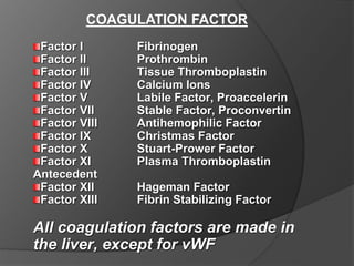 COAGULATION FACTOR
Factor I Fibrinogen
Factor II Prothrombin
Factor III Tissue Thromboplastin
Factor IV Calcium Ions
Factor V Labile Factor, Proaccelerin
Factor VII Stable Factor, Proconvertin
Factor VIII Antihemophilic Factor
Factor IX Christmas Factor
Factor X Stuart-Prower Factor
Factor XI Plasma Thromboplastin
Antecedent
Factor XII Hageman Factor
Factor XIII Fibrin Stabilizing Factor
All coagulation factors are made in
the liver, except for vWF
 