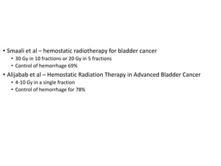 Investigations
• Smaali et al – hemostatic radiotherapy for bladder cancer
• 30 Gy in 10 fractions or 20 Gy in 5 fractions
• Control of hemorrhage 69%
• Alijabab et al – Hemostatic Radiation Therapy in Advanced Bladder Cancer
• 4-10 Gy in a single fraction
• Control of hemorrhage for 78%