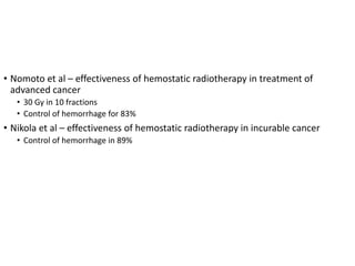 • Nomoto et al – effectiveness of hemostatic radiotherapy in treatment of
advanced cancer
• 30 Gy in 10 fractions
• Control of hemorrhage for 83%
• Nikola et al – effectiveness of hemostatic radiotherapy in incurable cancer
• Control of hemorrhage in 89%