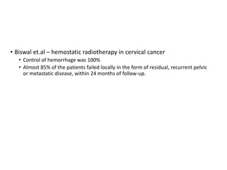 • Biswal et.al – hemostatic radiotherapy in cervical cancer
• Control of hemorrhage was 100%
• Almost 85% of the patients failed locally in the form of residual, recurrent pelvic
or metastatic disease, within 24 months of follow-up.