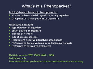 What’s in a Phenopacket?
Ontology-based phenotypic descriptions for:
 Human patients, model organisms, or any organism
 Groupings of human patients or organisms
What does it include?
 age of patient or organism
 sex of patient or organism
 disease (if named)
 age of onset of disease
 Positive and negative phenotype associations
 Reference to Genes, variants, or collections of variants
 Reference to environmental factors
Multiple formats: TSV, JSON, YAML, JSON
Validation tools
Uses standardized publication citation mechanism for data sharing
 