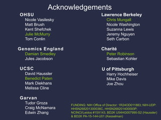 Acknowledgements
Lawrence Berkeley
Chris Mungall
Nicole Washington
Suzanna Lewis
Jeremy Nguyen
Seth Carbon
Charité
Peter Robinson
Sebastian Kohler
U of Pittsburgh
Harry Hochheiser
Mike Davis
Joe Zhou
OHSU
Nicole Vasilesky
Matt Brush
Kent Shefchek
Julie McMurry
Tom Conlin
Genomics England
Damian Smedley
Jules Jacobson
UCSC
David Haussler
Benedict Paten
Mark Diekhans
Melissa Cline
Garvan
Tudor Groza
Craig McNamara
Edwin Zhang
FUNDING: NIH Office of Director: 1R24OD011883; NIH-UDP:
HHSN268201300036C, HHSN268201400093P;
NCINCI/Leidos #15X143, BD2K U54HG007990-S2 (Haussler)
& BD2K PA-15-144-U01 (Kesselman)
 