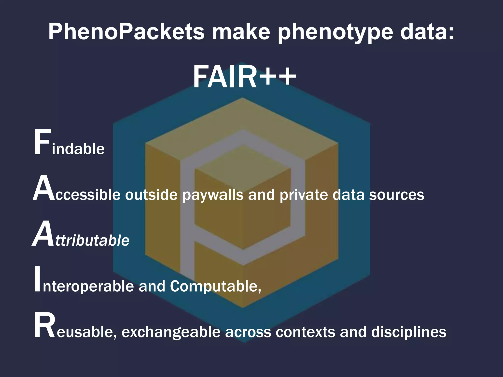 PhenoPackets make phenotype data:
Findable
Accessible outside paywalls and private data sources
Attributable
Interoperable and Computable,
Reusable, exchangeable across contexts and disciplines
FAIR++
 