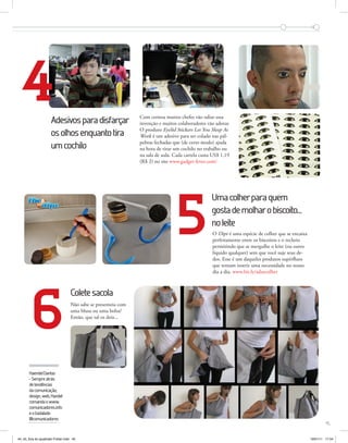 4                  Adesivos para disfarçar                  Com certeza muitos chefes vão odiar essa
                                                                                  invenção e muitos colaboradores vão adorar.
                                                                                  O produto Eyelid Stickers Let You Sleep At
                                         os olhos enquanto tira                   Work é um adesivo para ser colado nas pál-
                                                                                  pebras fechadas que (de certo modo) ajuda
                                         um cochilo                               na hora de tirar um cochilo no trabalho ou
                                                                                  na sala de aula. Cada cartela custa US$ 1,19
                                                                                  (R$ 2) no site www.gadget-fever.com/




                                                                                                    5
                                                                                                                     Uma colher para quem
                                                                                                                     gosta de molhar o biscoito...
                                                                                                                     no leite
                                                                                                                     O Dipr é uma espécie de colher que se encaixa
                                                                                                                     perfeitamente entre os biscoitos e o recheio
                                                                                                                     permitindo que se mergulhe o leite (ou outro
                                                                                                                     líquido qualquer) sem que você suje seus de-
                                                                                                                     dos. Esse é um daqueles produtos supérfluos
                                                                                                                     que tentam inserir uma necessidade no nosso
                                                                                                                     dia a dia. www.bit.ly/admcolher




                             6
                                                     Colete sacola
                                                     Não sabe se presenteia com
                                                     uma blusa ou uma bolsa?
                                                     Então, que tal os dois...




                           Haendel Dantas
                           - Sempre atrás
                           de tendências
                           da comunicação,
                           design, web, Handel
Fotos: divulgação




                           comanda o www.
                           comunicadores.info
                           e o badalado
                           @comunicadores
                                                                                                                                                                              45


                    44_45_fora do quadrado Folder.indd 45                                                                                                            19/01/11 17:54
 