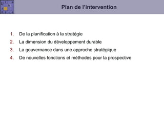 Plan de l’intervention De la planification à la stratégie  La dimension du développement durable La gouvernance dans une approche stratégique De nouvelles fonctions et méthodes pour la prospective 