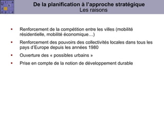De la planification à l’approche stratégique Les raisons Renforcement de la compétition entre les villes (mobilité résidentielle, mobilité économique…) Renforcement des pouvoirs des collectivités locales dans tous les pays d’Europe depuis les années 1980 Ouverture des « possibles urbains » Prise en compte de la notion de développement durable 