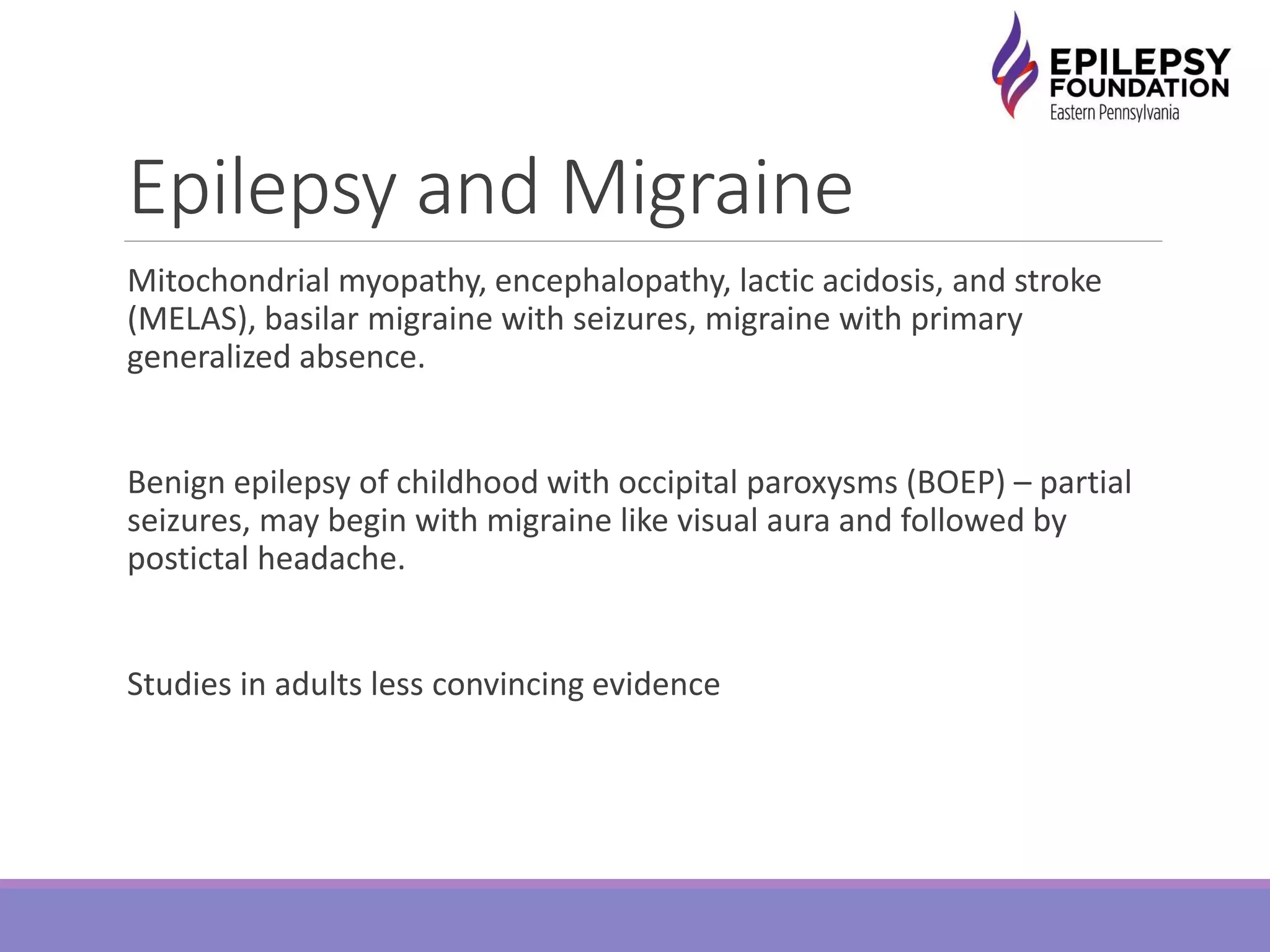 Epilepsy and Migraine
Mitochondrial myopathy, encephalopathy, lactic acidosis, and stroke
(MELAS), basilar migraine with seizures, migraine with primary
generalized absence.
Benign epilepsy of childhood with occipital paroxysms (BOEP) – partial
seizures, may begin with migraine like visual aura and followed by
postictal headache.
Studies in adults less convincing evidence
 