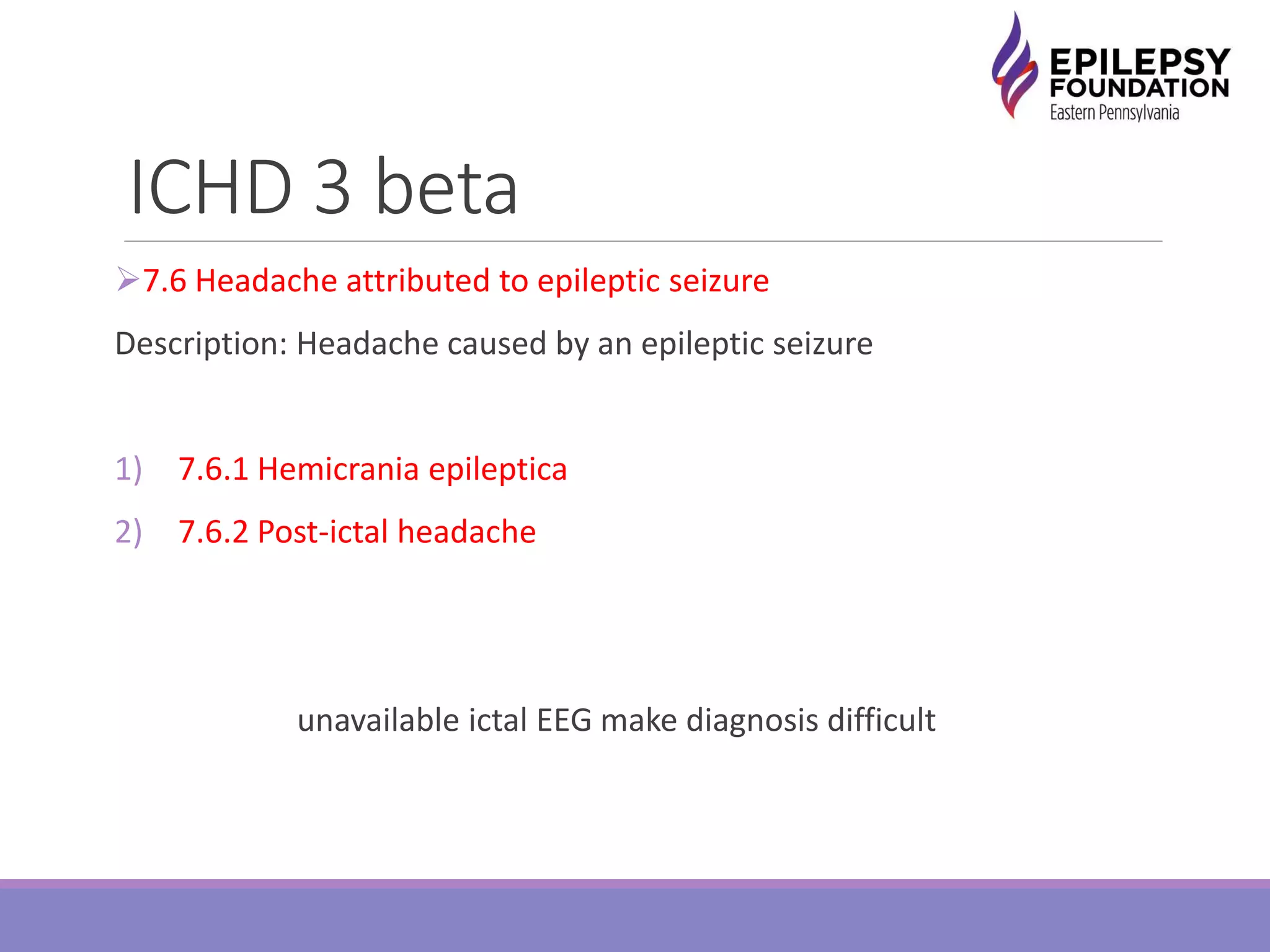 ICHD 3 beta
7.6 Headache attributed to epileptic seizure
Description: Headache caused by an epileptic seizure
1) 7.6.1 Hemicrania epileptica
2) 7.6.2 Post-ictal headache
unavailable ictal EEG make diagnosis difficult
 