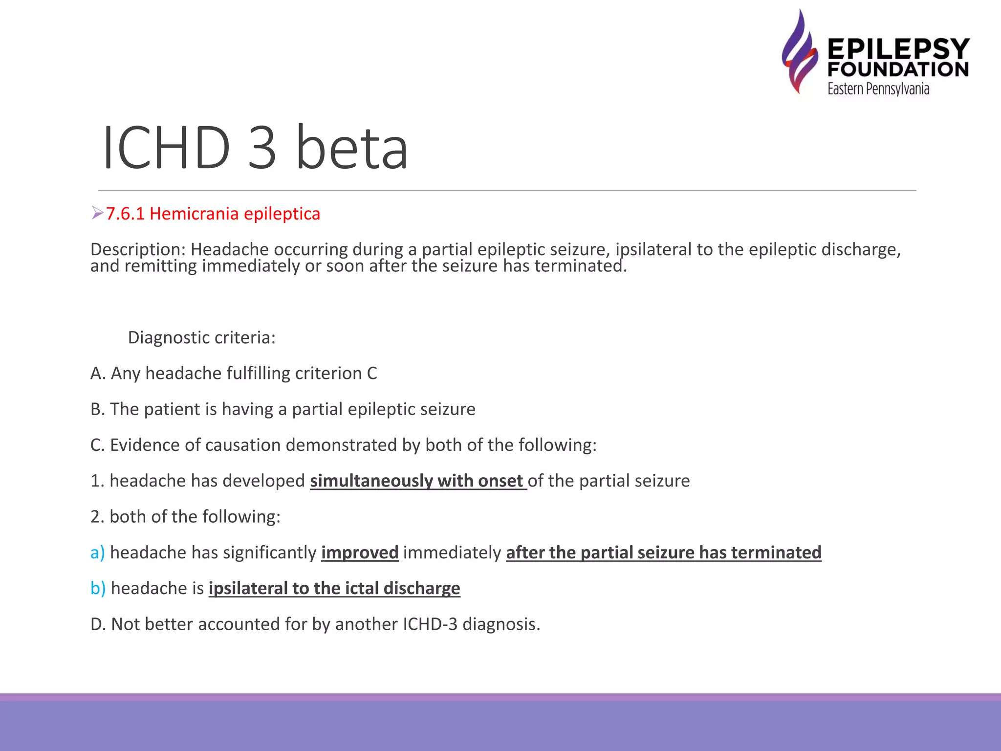 ICHD 3 beta
7.6.1 Hemicrania epileptica
Description: Headache occurring during a partial epileptic seizure, ipsilateral to the epileptic discharge,
and remitting immediately or soon after the seizure has terminated.
Diagnostic criteria:
A. Any headache fulfilling criterion C
B. The patient is having a partial epileptic seizure
C. Evidence of causation demonstrated by both of the following:
1. headache has developed simultaneously with onset of the partial seizure
2. both of the following:
a) headache has significantly improved immediately after the partial seizure has terminated
b) headache is ipsilateral to the ictal discharge
D. Not better accounted for by another ICHD-3 diagnosis.
 