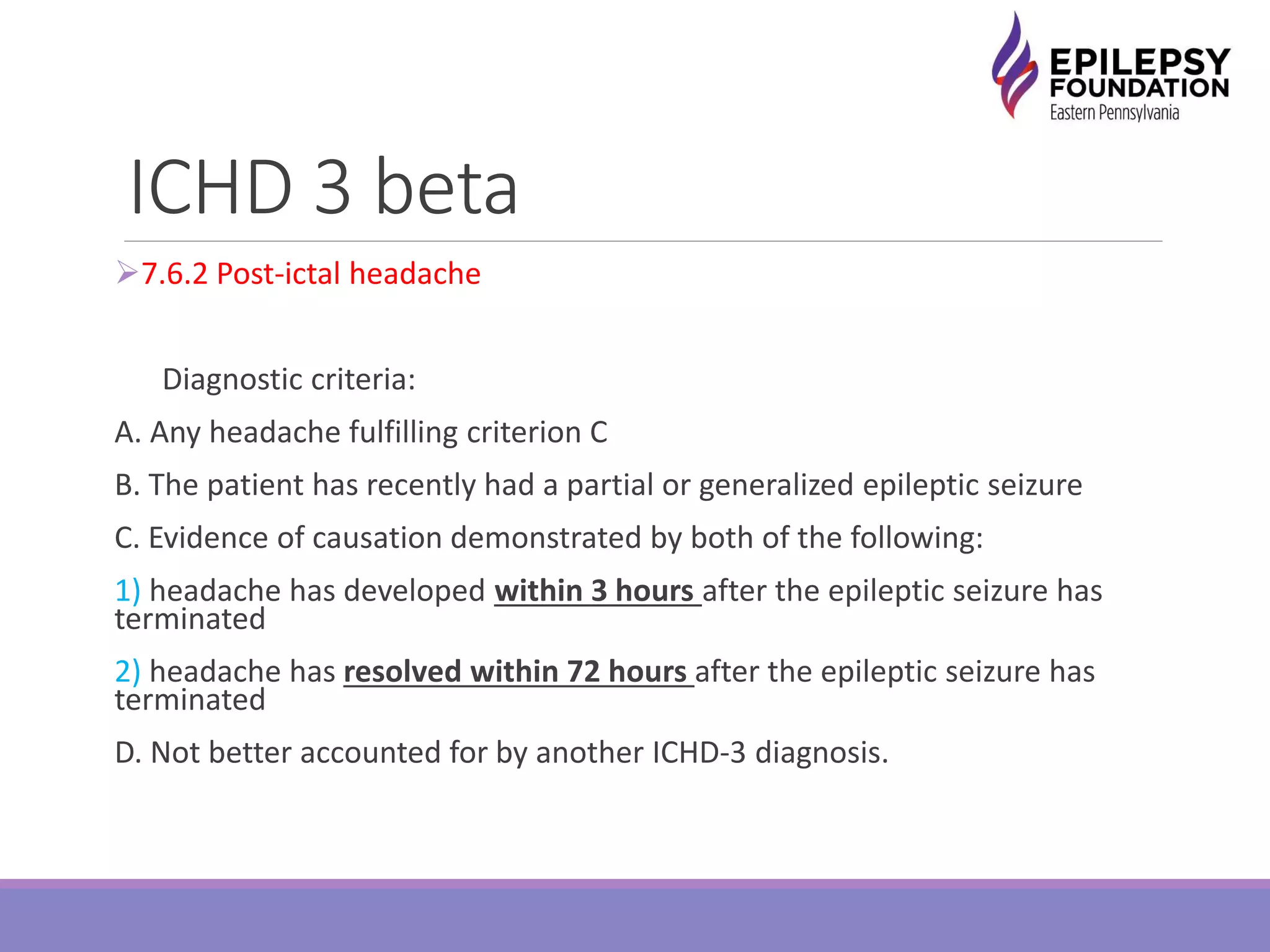 ICHD 3 beta
7.6.2 Post-ictal headache
Diagnostic criteria:
A. Any headache fulfilling criterion C
B. The patient has recently had a partial or generalized epileptic seizure
C. Evidence of causation demonstrated by both of the following:
1) headache has developed within 3 hours after the epileptic seizure has
terminated
2) headache has resolved within 72 hours after the epileptic seizure has
terminated
D. Not better accounted for by another ICHD-3 diagnosis.
 