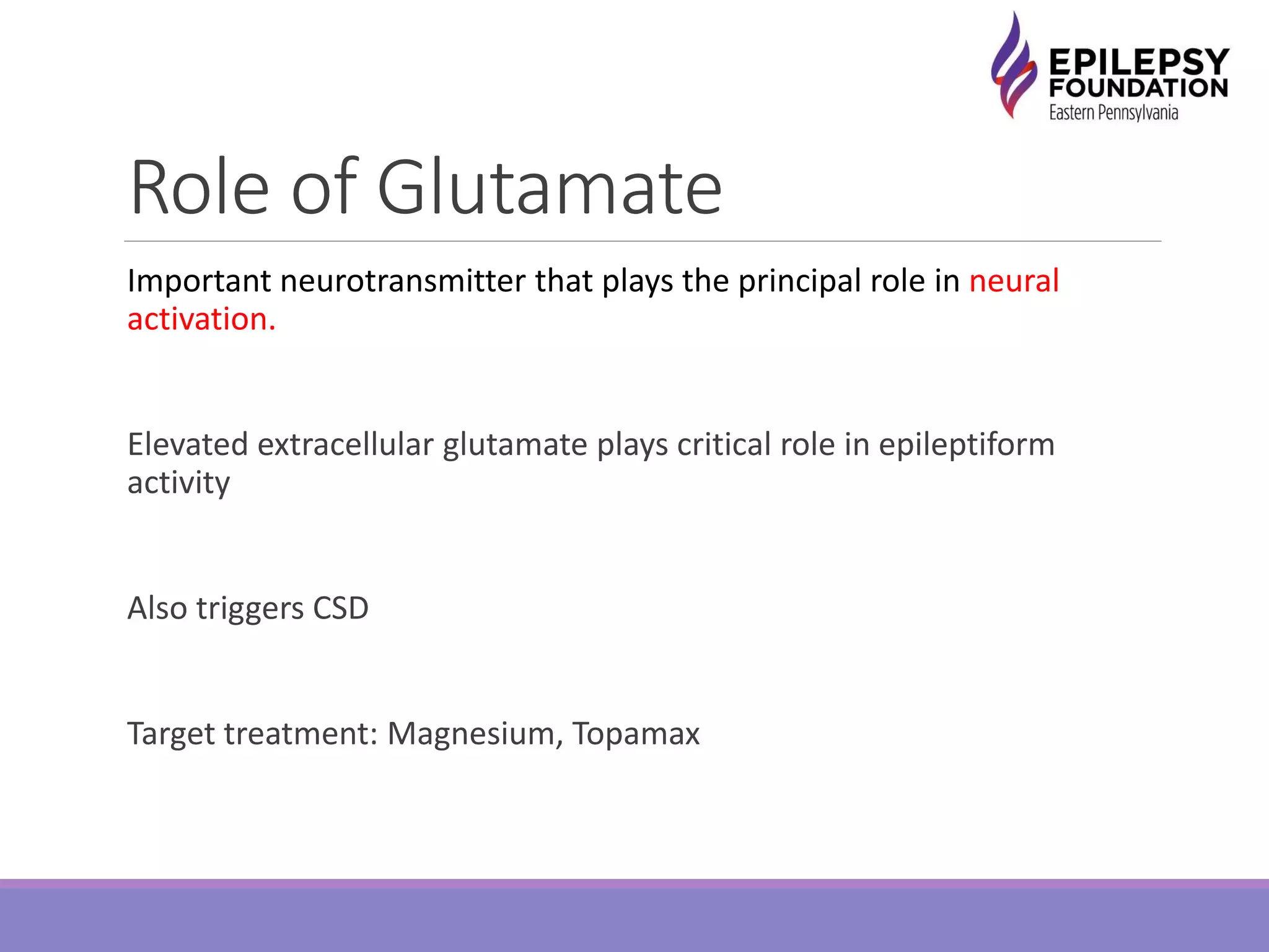 Role of Glutamate
Important neurotransmitter that plays the principal role in neural
activation.
Elevated extracellular glutamate plays critical role in epileptiform
activity
Also triggers CSD
Target treatment: Magnesium, Topamax
 