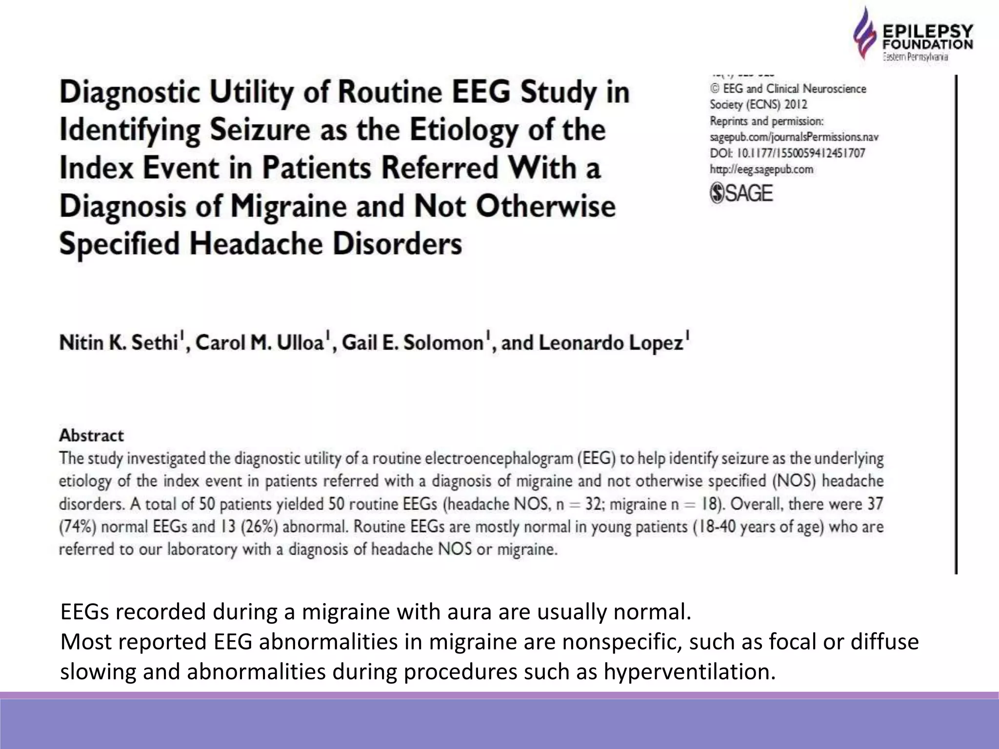 EEGs recorded during a migraine with aura are usually normal.
Most reported EEG abnormalities in migraine are nonspecific, such as focal or diffuse
slowing and abnormalities during procedures such as hyperventilation.
 