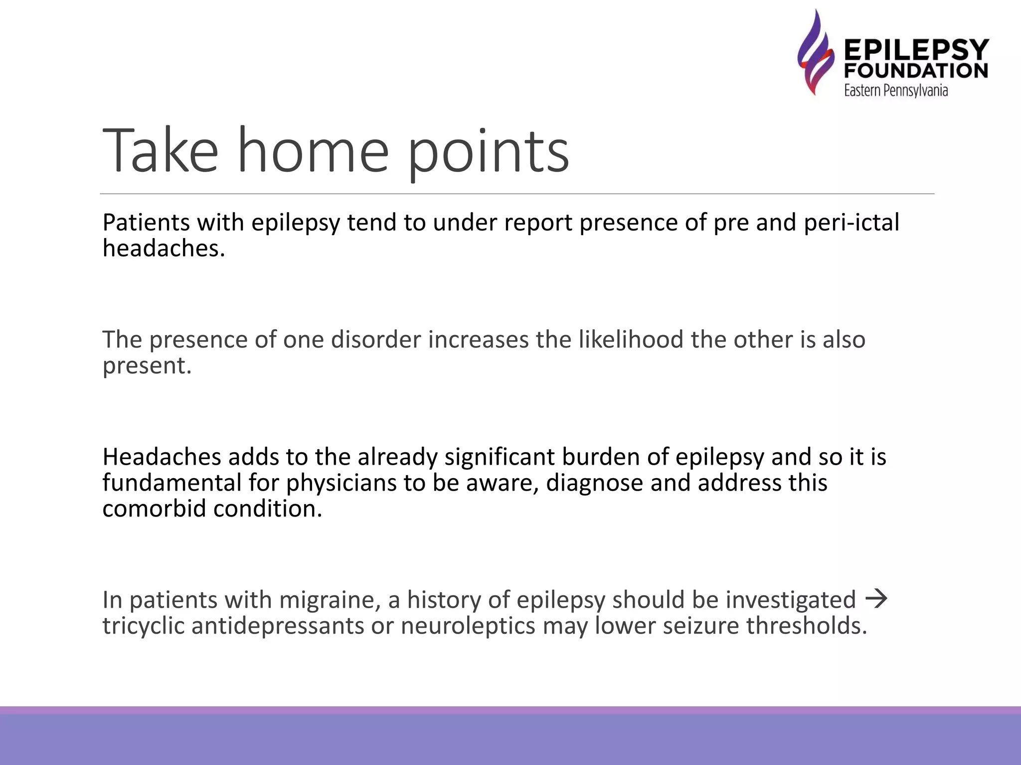 Take home points
Patients with epilepsy tend to under report presence of pre and peri-ictal
headaches.
The presence of one disorder increases the likelihood the other is also
present.
Headaches adds to the already significant burden of epilepsy and so it is
fundamental for physicians to be aware, diagnose and address this
comorbid condition.
In patients with migraine, a history of epilepsy should be investigated 
tricyclic antidepressants or neuroleptics may lower seizure thresholds.
 