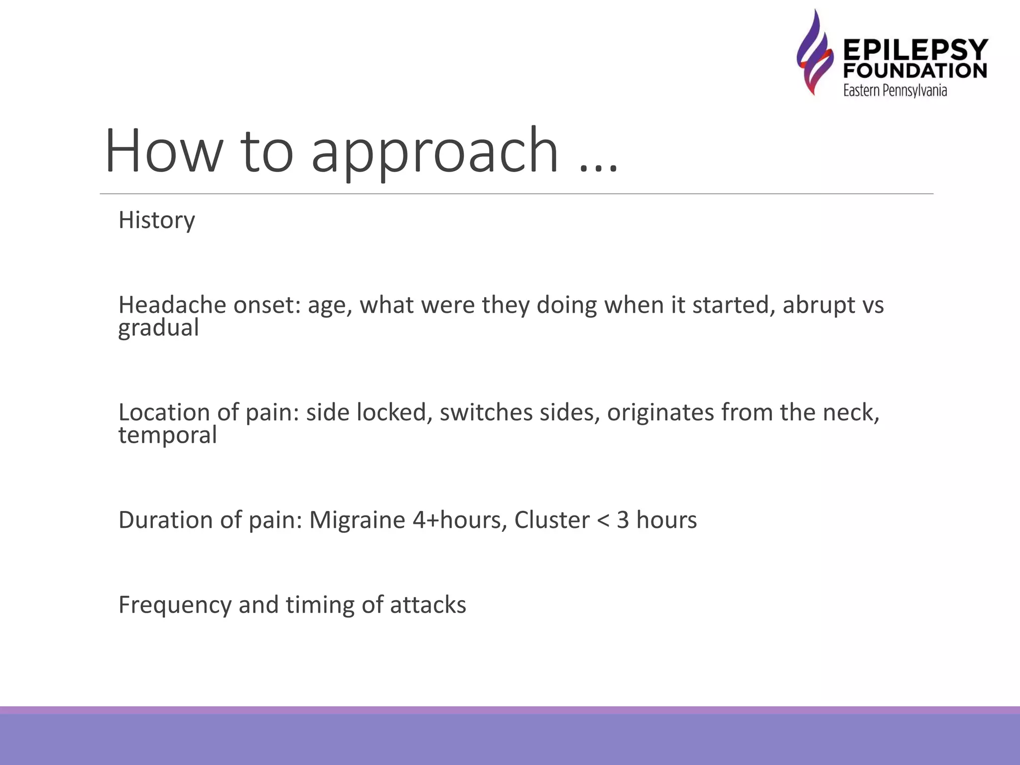 How to approach …
History
Headache onset: age, what were they doing when it started, abrupt vs
gradual
Location of pain: side locked, switches sides, originates from the neck,
temporal
Duration of pain: Migraine 4+hours, Cluster < 3 hours
Frequency and timing of attacks
 