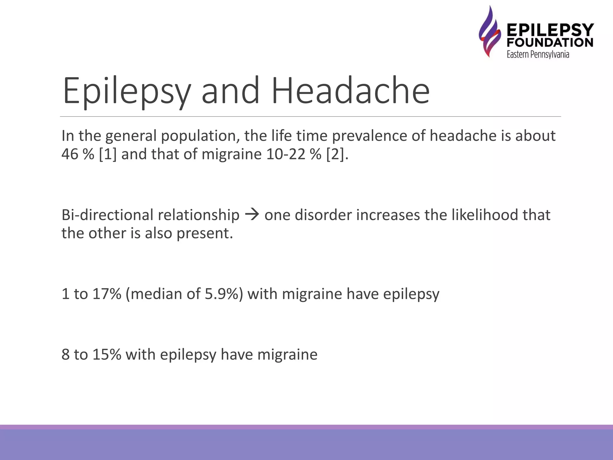 Epilepsy and Headache
In the general population, the life time prevalence of headache is about
46 % [1] and that of migraine 10-22 % [2].
Bi-directional relationship  one disorder increases the likelihood that
the other is also present.
1 to 17% (median of 5.9%) with migraine have epilepsy
8 to 15% with epilepsy have migraine
 