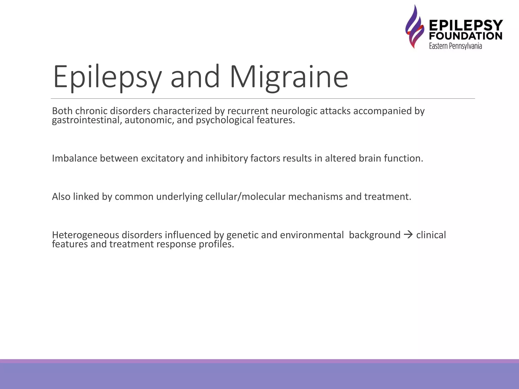 Epilepsy and Migraine
Both chronic disorders characterized by recurrent neurologic attacks accompanied by
gastrointestinal, autonomic, and psychological features.
Imbalance between excitatory and inhibitory factors results in altered brain function.
Also linked by common underlying cellular/molecular mechanisms and treatment.
Heterogeneous disorders influenced by genetic and environmental background  clinical
features and treatment response profiles.
 